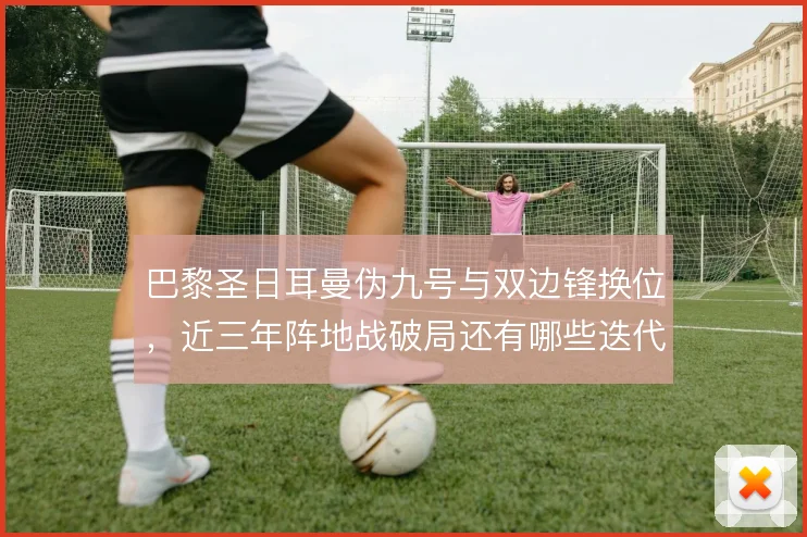 巴黎圣日耳曼伪九号与双边锋换位,近三年阵地战破局还有哪些迭代
