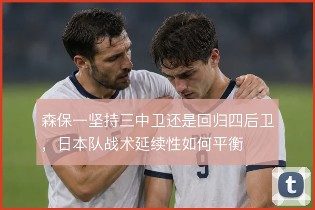 森保一坚持三中卫还是回归四后卫，日本队战术延续性如何平衡