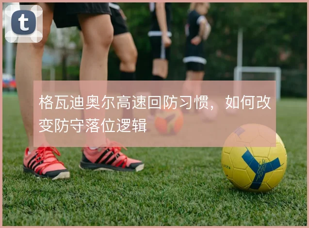 格瓦迪奥尔高速回防习惯，如何改变防守落位逻辑