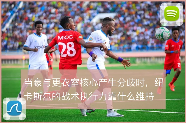 当豪与更衣室核心产生分歧时，纽卡斯尔的战术执行力靠什么维持