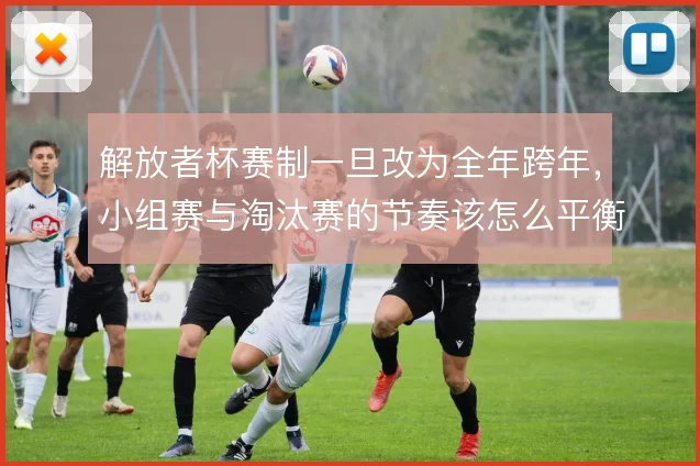 解放者杯赛制一旦改为全年跨年,小组赛与淘汰赛的节奏该怎么平衡