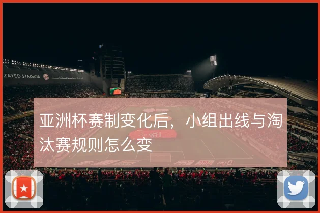 亚洲杯赛制变化后,小组出线与淘汰赛规则怎么变