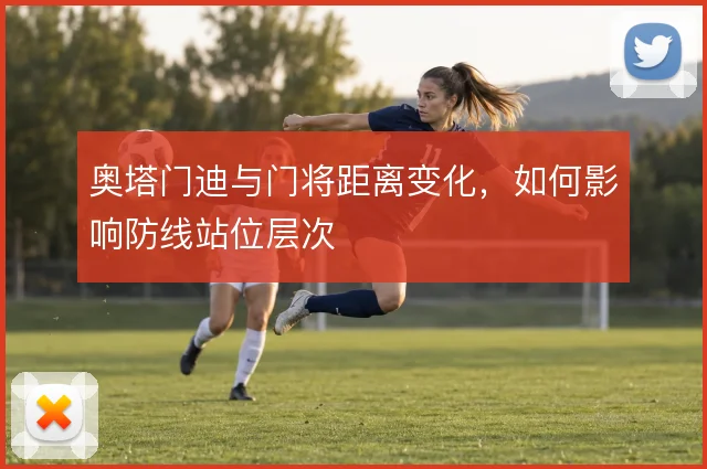 奥塔门迪与门将距离变化，如何影响防线站位层次