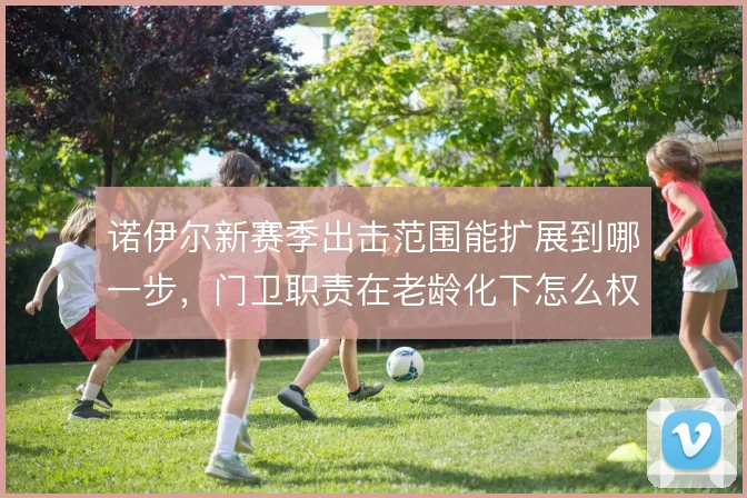 诺伊尔新赛季出击范围能扩展到哪一步，门卫职责在老龄化下怎么权衡