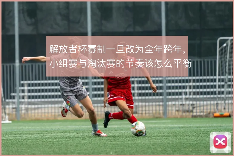 解放者杯赛制一旦改为全年跨年，小组赛与淘汰赛的节奏该怎么平衡