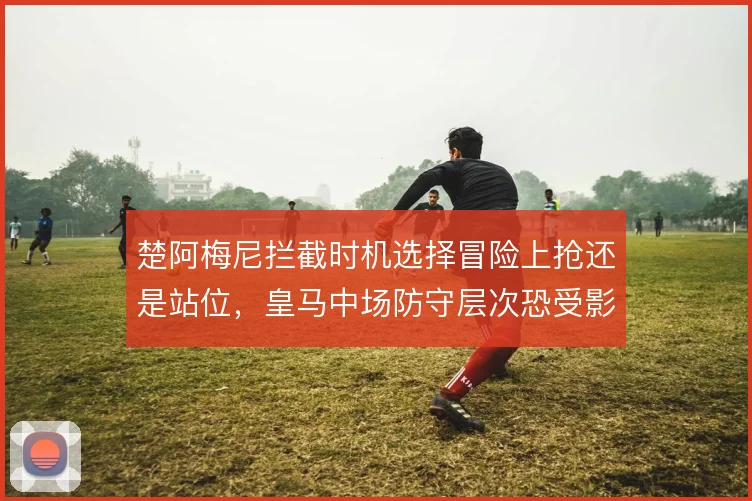 楚阿梅尼拦截时机选择冒险上抢还是站位,皇马中场防守层次恐受影响