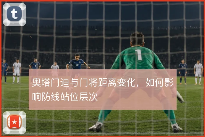 奥塔门迪与门将距离变化，如何影响防线站位层次