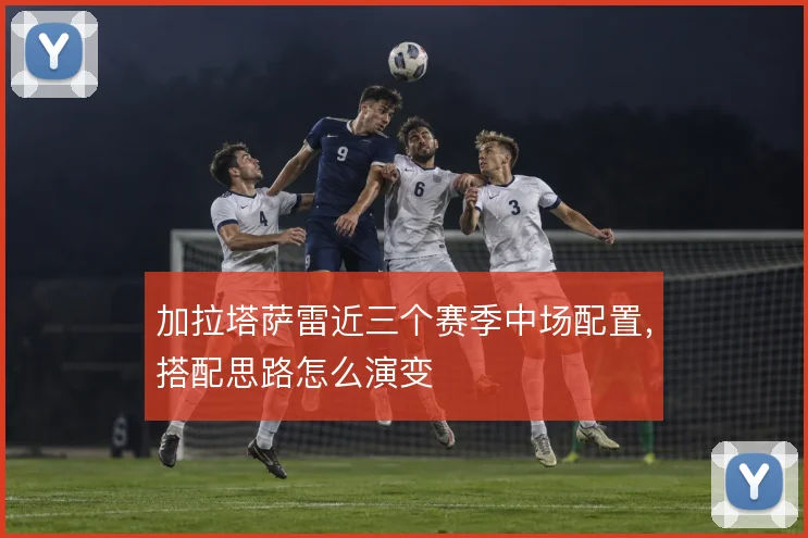 加拉塔萨雷近三个赛季中场配置,搭配思路怎么演变