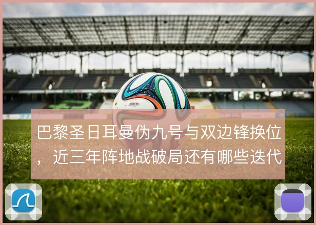 巴黎圣日耳曼伪九号与双边锋换位，近三年阵地战破局还有哪些迭代