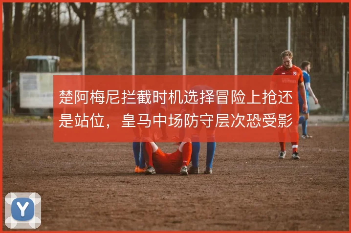 楚阿梅尼拦截时机选择冒险上抢还是站位，皇马中场防守层次恐受影响