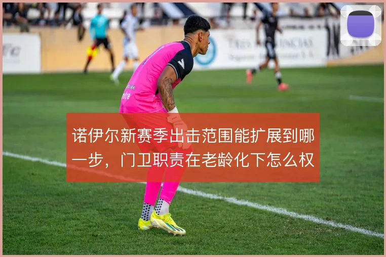诺伊尔新赛季出击范围能扩展到哪一步,门卫职责在老龄化下怎么权衡