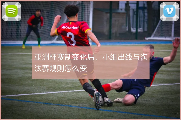 亚洲杯赛制变化后，小组出线与淘汰赛规则怎么变