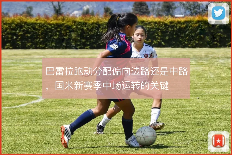 巴雷拉跑动分配偏向边路还是中路，国米新赛季中场运转的关键