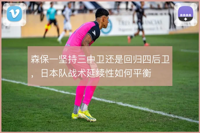 森保一坚持三中卫还是回归四后卫，日本队战术延续性如何平衡