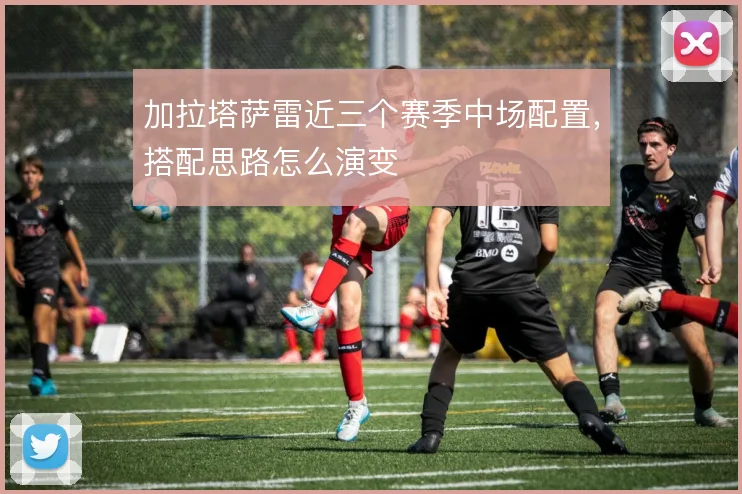 加拉塔萨雷近三个赛季中场配置，搭配思路怎么演变